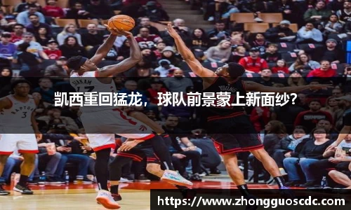 凯西重回猛龙,球队前景蒙上新面纱?