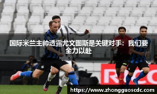 国际米兰主帅透露尤文图斯是关键对手:我们要全力以赴