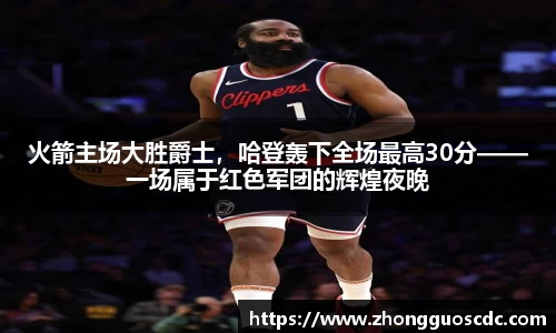 火箭主场大胜爵士，哈登轰下全场最高30分——一场属于红色军团的辉煌夜晚