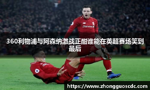 360利物浦与阿森纳激战正酣谁能在英超赛场笑到最后