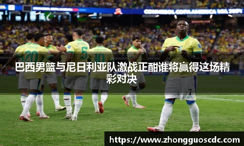 巴西男篮与尼日利亚队激战正酣谁将赢得这场精彩对决