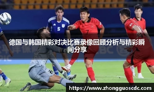 德国与韩国精彩对决比赛录像回顾分析与精彩瞬间分享